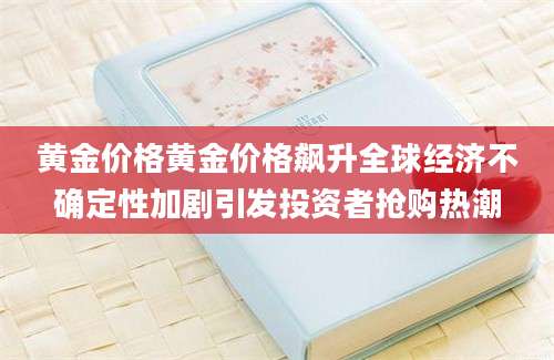 黄金价格黄金价格飙升全球经济不确定性加剧引发投资者抢购热潮