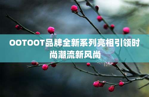 OOTOOT品牌全新系列亮相引领时尚潮流新风尚