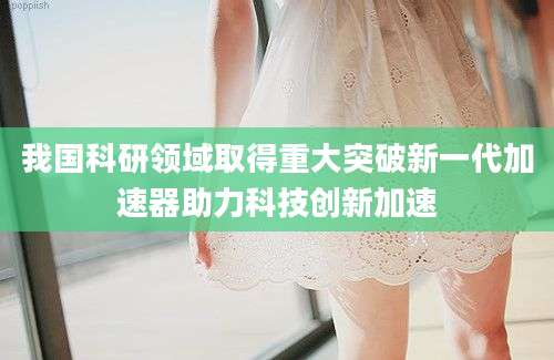 我国科研领域取得重大突破新一代加速器助力科技创新加速