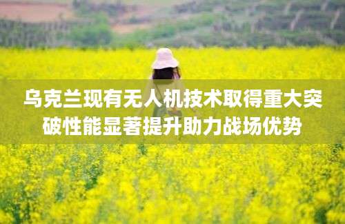 乌克兰现有无人机技术取得重大突破性能显著提升助力战场优势