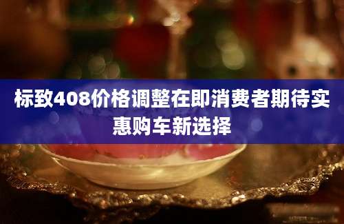 标致408价格调整在即消费者期待实惠购车新选择