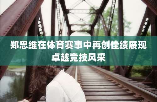 郑思维在体育赛事中再创佳绩展现卓越竞技风采