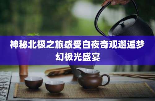 神秘北极之旅感受白夜奇观邂逅梦幻极光盛宴