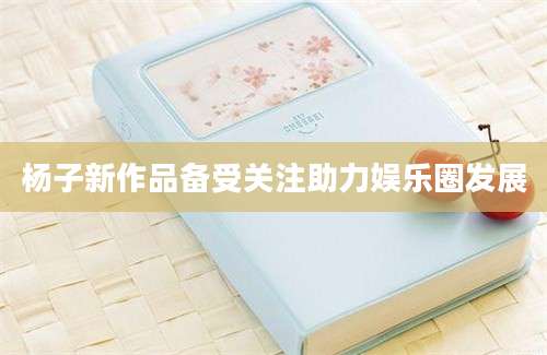 杨子新作品备受关注助力娱乐圈发展