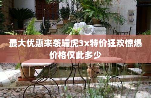 最大优惠来袭瑞虎3x特价狂欢惊爆价格仅此多少
