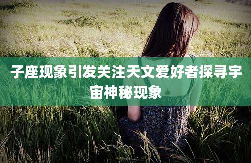 子座现象引发关注天文爱好者探寻宇宙神秘现象