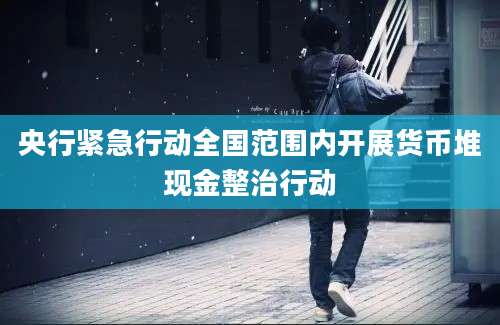 央行紧急行动全国范围内开展货币堆现金整治行动