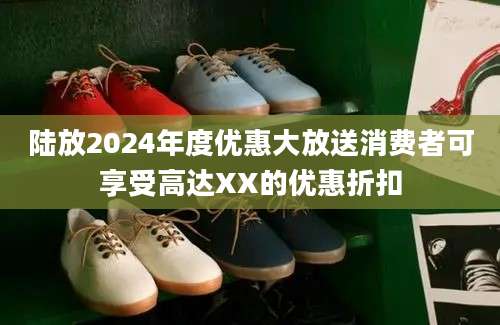 陆放2024年度优惠大放送消费者可享受高达XX的优惠折扣