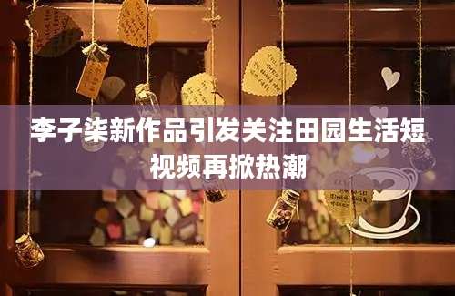 李子柒新作品引发关注田园生活短视频再掀热潮
