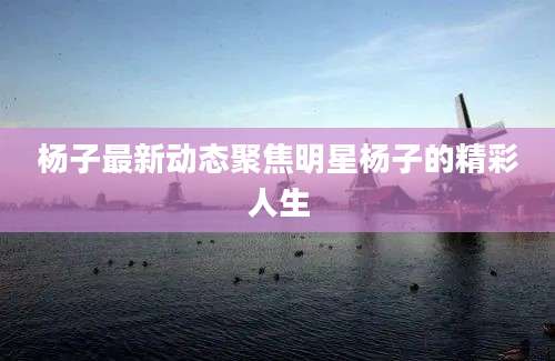 杨子最新动态聚焦明星杨子的精彩人生