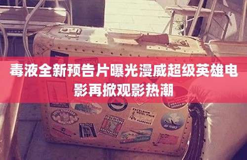 毒液全新预告片曝光漫威超级英雄电影再掀观影热潮