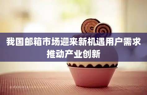 我国邮箱市场迎来新机遇用户需求推动产业创新