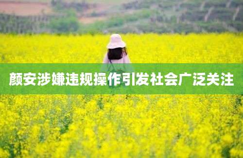 颜安涉嫌违规操作引发社会广泛关注