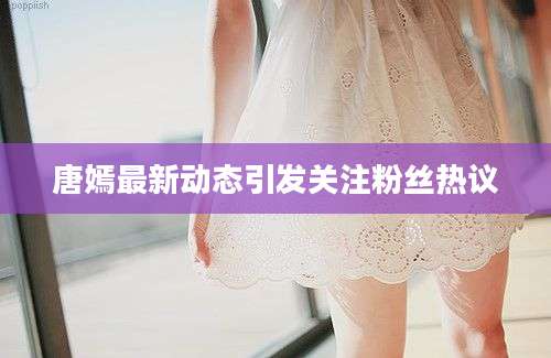 唐嫣最新动态引发关注粉丝热议