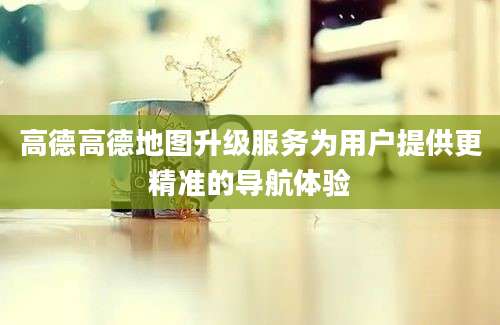 高德高德地图升级服务为用户提供更精准的导航体验