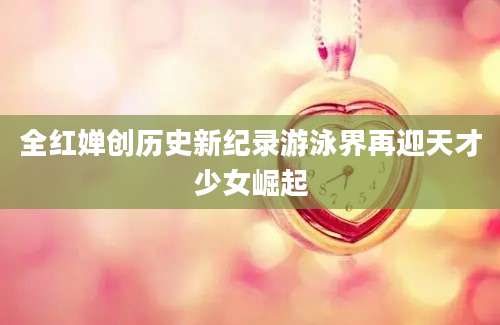 全红婵创历史新纪录游泳界再迎天才少女崛起