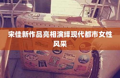 宋佳新作品亮相演绎现代都市女性风采