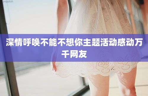 深情呼唤不能不想你主题活动感动万千网友