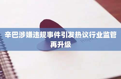 辛巴涉嫌违规事件引发热议行业监管再升级
