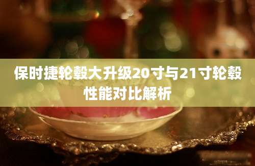 保时捷轮毂大升级20寸与21寸轮毂性能对比解析