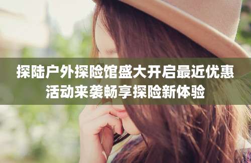 探陆户外探险馆盛大开启最近优惠活动来袭畅享探险新体验