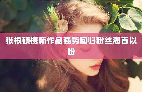 张根硕携新作品强势回归粉丝翘首以盼