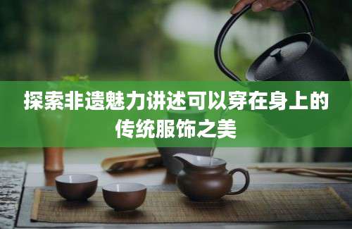 探索非遗魅力讲述可以穿在身上的传统服饰之美