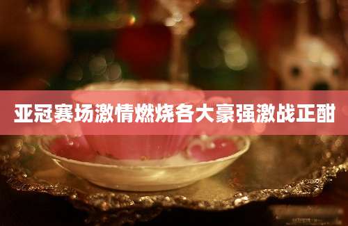 亚冠赛场激情燃烧各大豪强激战正酣