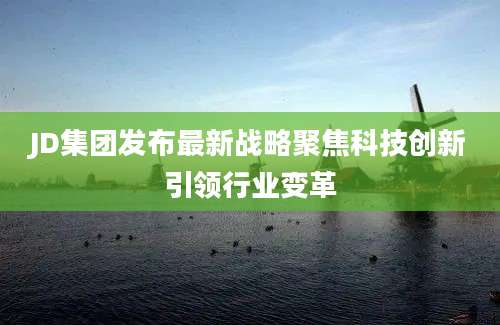 JD集团发布最新战略聚焦科技创新引领行业变革