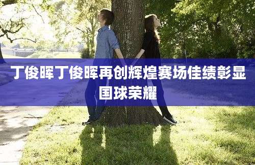 丁俊晖丁俊晖再创辉煌赛场佳绩彰显国球荣耀