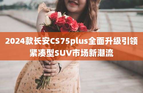 2024款长安CS75plus全面升级引领紧凑型SUV市场新潮流