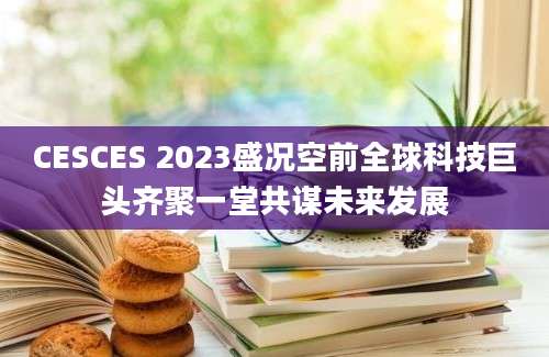 CESCES 2023盛况空前全球科技巨头齐聚一堂共谋未来发展