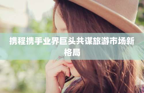 携程携手业界巨头共谋旅游市场新格局
