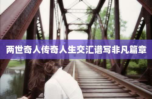 两世奇人传奇人生交汇谱写非凡篇章