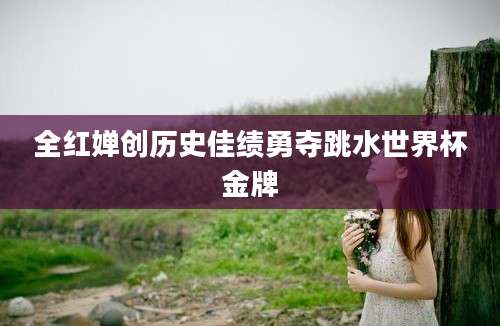 全红婵创历史佳绩勇夺跳水世界杯金牌
