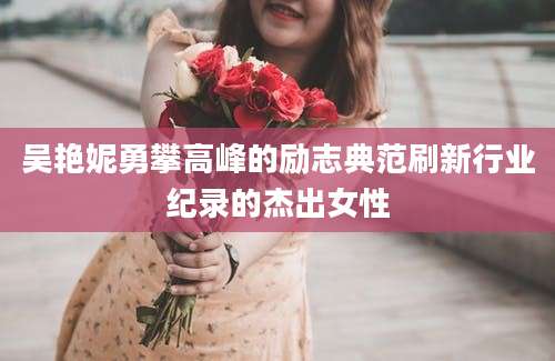 吴艳妮勇攀高峰的励志典范刷新行业纪录的杰出女性
