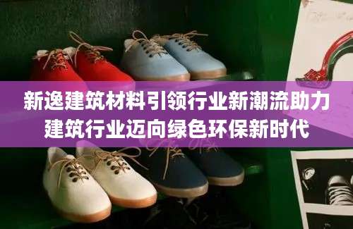 新逸建筑材料引领行业新潮流助力建筑行业迈向绿色环保新时代