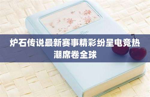 炉石传说最新赛事精彩纷呈电竞热潮席卷全球