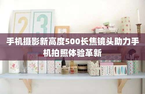 手机摄影新高度500长焦镜头助力手机拍照体验革新