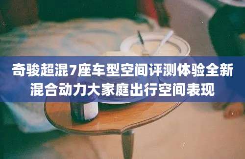 奇骏超混7座车型空间评测体验全新混合动力大家庭出行空间表现