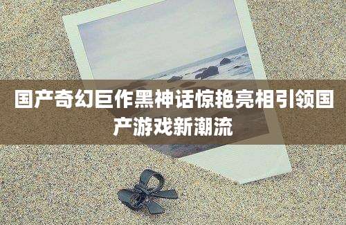 国产奇幻巨作黑神话惊艳亮相引领国产游戏新潮流