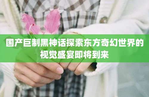 国产巨制黑神话探索东方奇幻世界的视觉盛宴即将到来