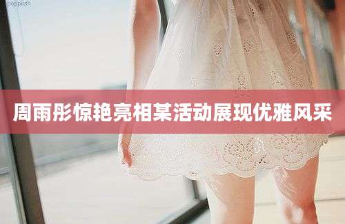 周雨彤惊艳亮相某活动展现优雅风采