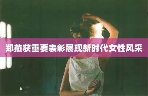 郑燕获重要表彰展现新时代女性风采