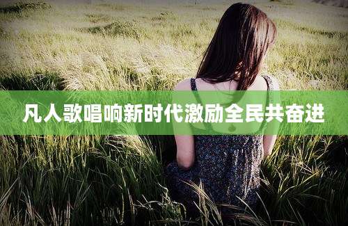 凡人歌唱响新时代激励全民共奋进