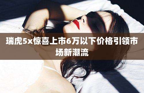瑞虎5x惊喜上市6万以下价格引领市场新潮流