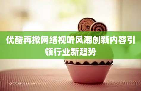 优酷再掀网络视听风潮创新内容引领行业新趋势
