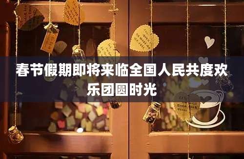春节假期即将来临全国人民共度欢乐团圆时光
