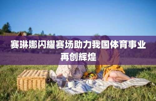 赛琳娜闪耀赛场助力我国体育事业再创辉煌