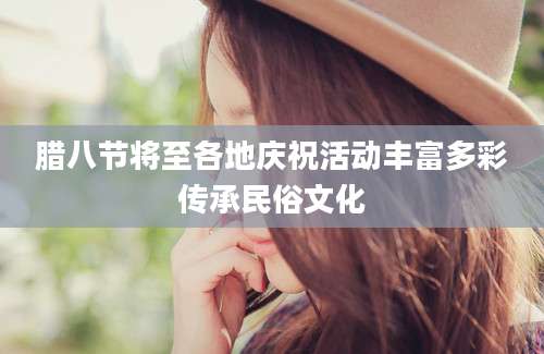腊八节将至各地庆祝活动丰富多彩传承民俗文化